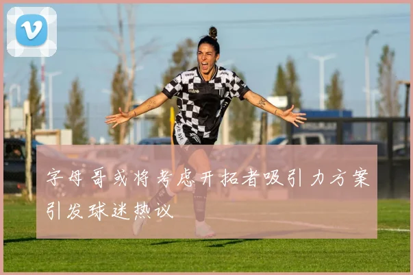 字母哥或将考虑开拓者吸引力方案引发球迷热议